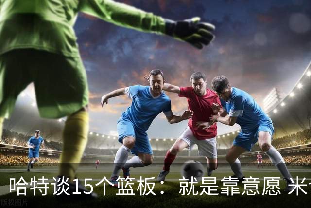 哈特谈15个篮板：就是靠意愿 米切罗和唐斯卡位文班做得很出色